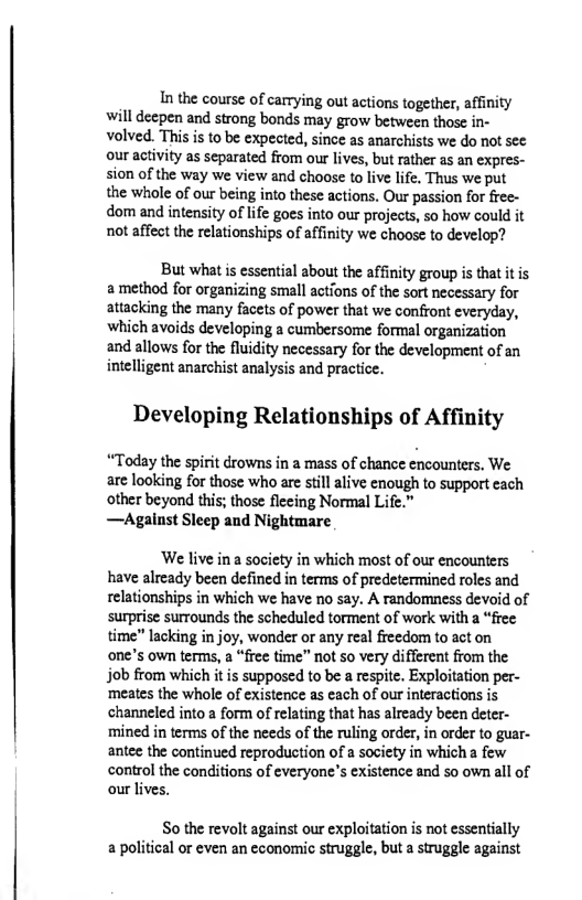 In the course of carying out actions together, affinity will deepen and strong bonds may grow between those in- volved. This is to be expected, since as anarchists we do not sec our activity as separated from our lives, but ather as an expres- sion of the way we view and choose to live life. Thus we put the whole of our being into these actions. Our passion for free- dom and intensity of lfe goes into our projects, so how could it not affect the relationships of affinity we choose to develop?  But what is essential about the affinity group is that it is amethod for organizing small actions of the sort necessary for attacking the many facets of power that we confront everyday, which avoids developing a cumbersome formal organization and allows for the fluidity necessary for the development of an intelligent anarchist analysis and practice.  Developing Relationships of Affinity  “Today the spirit drowns in a mass of chance encounters., We are looking for those who are still alive enough to support each other beyond this; those flecing Normal Life.”  —Agalust Sleep and Nightmare  ‘We live in a society in which most of our encounters have already been defined in terms of predetermined roles and relationships in which we have no say. A randomness devoid of surprise surrounds the scheduled torment of work with a “free time" lacking in joy, wonder or any real freedom to act on one’s own terms, a “free time” not so very different from the job from which it is supposed to be a respite. Exploitation per- ‘meates the whole of existence as each of our iteractions is channeled into a form of relating that has already been deter- ‘mined in terms of the needs of the ruling order, in order to guar- antee the continued reproduction of a society in which a few control the conditions of everyone’s existence and so own all of our lives.  So the revolt against our exploitation is ot essentially a political or even an economic struggle, but a struggle against 